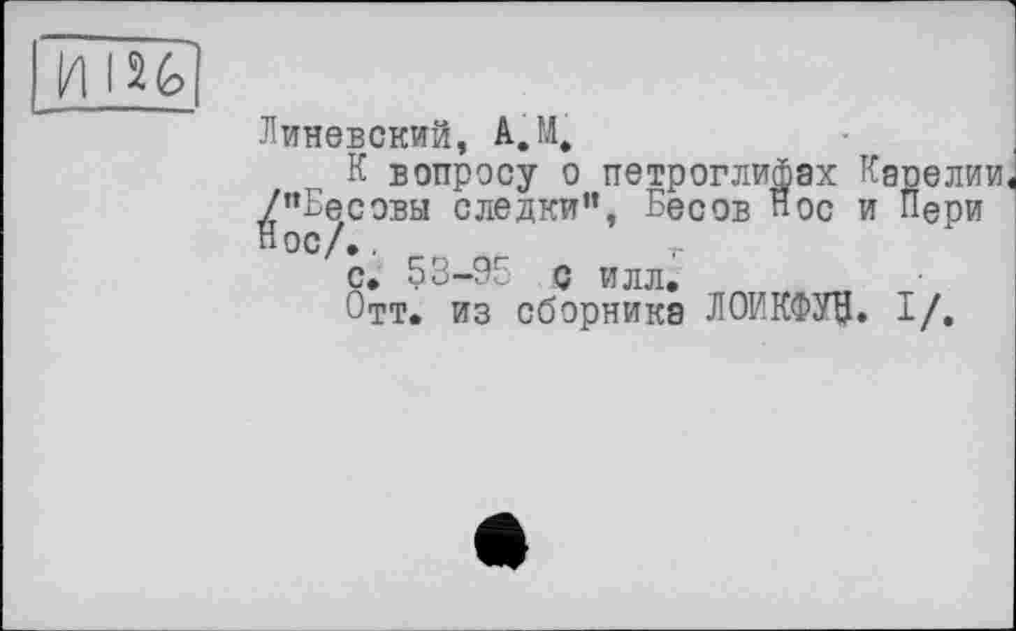 ﻿I2é>
Линевский, A.M.
К вопросу о петроглифах Карелии ^"Бесовы следки”, Бесов Нос и Пери с» 53-95 с илл, Отт. из сборника ЛОИКФУВ. I/.